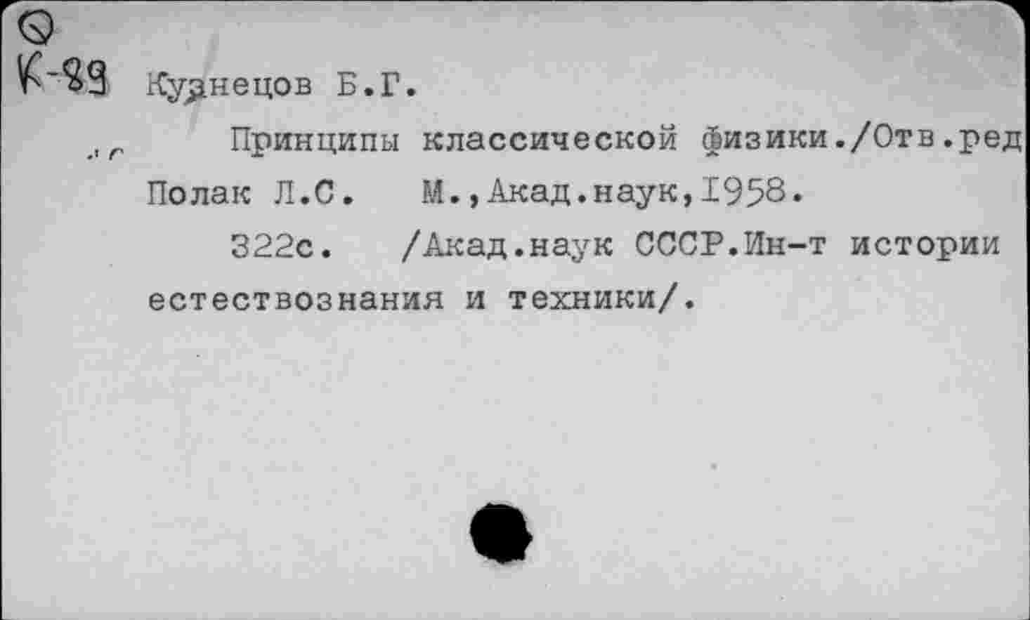 ﻿о
^’$9 Кузнецов Б.Г.
,г Принципы классической физики./Отв.ред Полак Л.С. М.,Акад.наук,1958.
322с. /Акад.наук СССР.Ин-т истории естествознания и техники/.